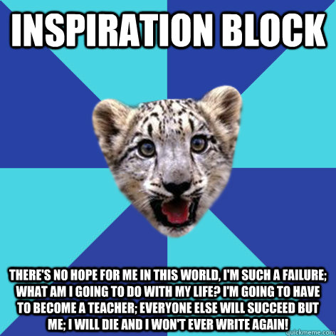 Inspiration Block There's no hope for me in this world, I'm such a failure; what am I going to do with my life? I'm going to have to become a teacher; everyone else will succeed but me; I will die and I won't ever write again! - Inspiration Block There's no hope for me in this world, I'm such a failure; what am I going to do with my life? I'm going to have to become a teacher; everyone else will succeed but me; I will die and I won't ever write again!  Newbie Writer Leopard