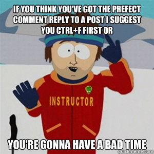 If you think you've got the prefect comment reply to a post I suggest you ctrl+f first or YOU'RE GONNA HAVE A BAD TIME  