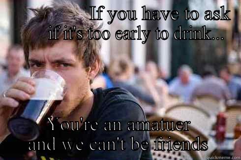                   IF YOU HAVE TO ASK          IF IT'S TOO EARLY TO DRINK... YOU'RE AN AMATUER AND WE CAN'T BE FRIENDS Lazy College Senior