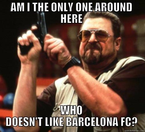 Am I the only one around here - AM I THE ONLY ONE AROUND HERE WHO DOESN'T LIKE BARCELONA FC? Am I The Only One Around Here
