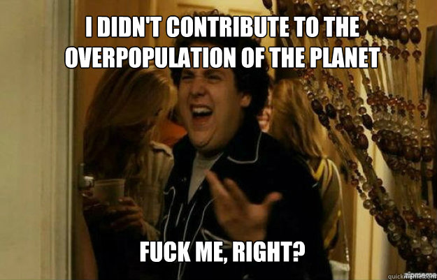 I didn't contribute to the overpopulation of the planet FUCK ME, RIGHT?  fuck me right
