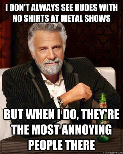 i don't always see dudes with no shirts at metal shows but when I do, they're the most annoying people there  The Most Interesting Man In The World