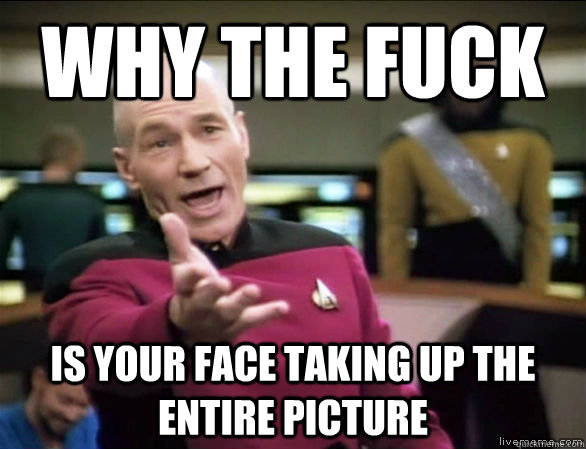 why the fuck is your face taking up the entire picture  Annoyed Picard HD