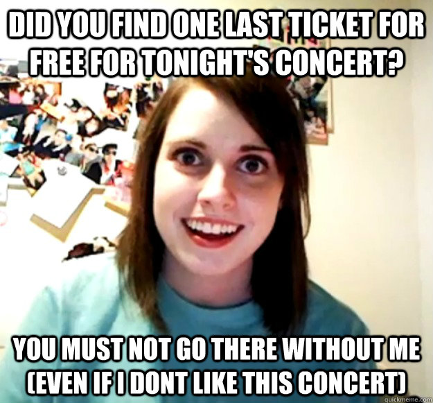 did you find one last ticket for free for tonight's concert? you must not go there without me (even if i dont like this concert)  Overly Attached Girlfriend