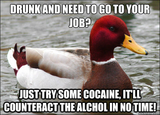 drunk and need to go to your job?
 just try some cocaine, it'll counteract the alchol in no time!  Malicious Advice Mallard