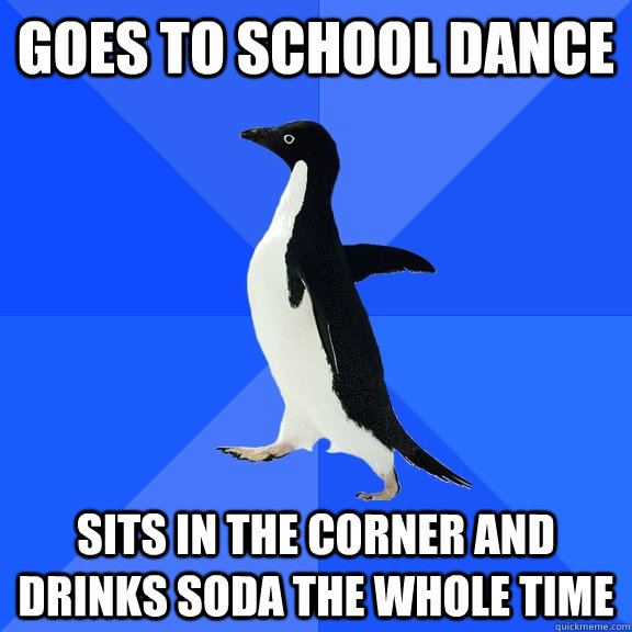 Goes to school dance  sits in the corner and drinks soda the whole time   Socially Awkward Penguin