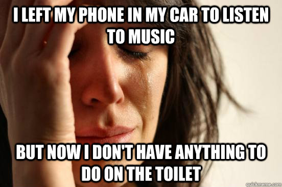 I left my phone in my car to listen to music but now I don't have anything to do on the toilet  First World Problems
