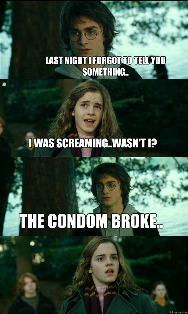 Last night I forgot to tell you something.. I was screaming..wasn't I? The condom broke..  Horny Harry