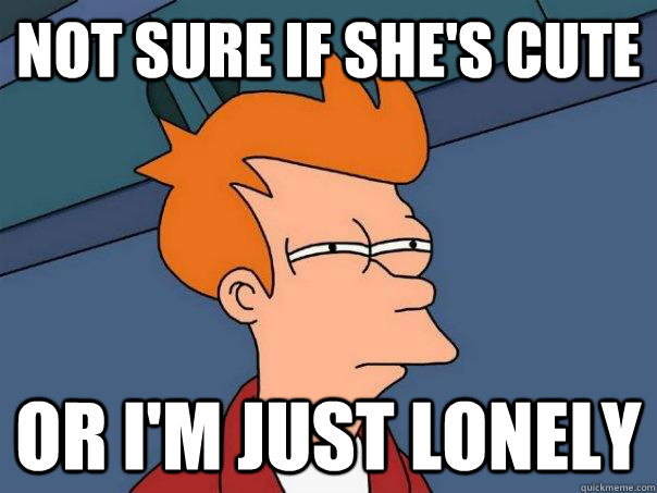 Not sure if she's cute Or I'm just lonely - Not sure if she's cute Or I'm just lonely  Futurama Fry