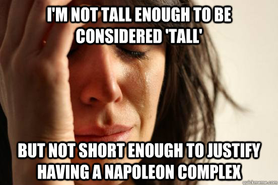 I'm not tall enough to be considered 'tall' but not short enough to justify having a napoleon complex  First World Problems
