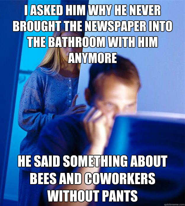 I asked him why he never brought the newspaper into the bathroom with him anymore He said something about bees and coworkers without pants  Redditors Wife
