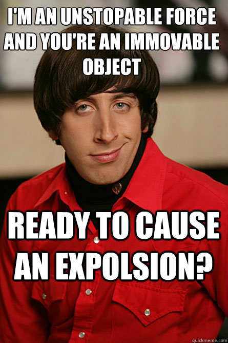 I'm an unstopable force and you're an immovable object Ready to cause an expolsion?  Pickup Line Scientist