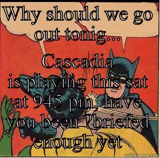 WHY SHOULD WE GO OUT TONIG... CASCADIA IS PLAYING THIS SAT AT 945 PM, HAVE YOU BEEN ?BRIEFED ENOUGH YET Slappin Batman