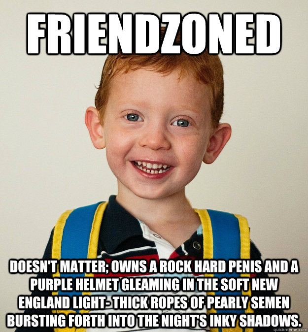 Friendzoned Doesn't matter; owns a rock hard penis and a purple helmet gleaming in the soft New England light- thick ropes of pearly semen bursting forth into the night's inky shadows. - Friendzoned Doesn't matter; owns a rock hard penis and a purple helmet gleaming in the soft New England light- thick ropes of pearly semen bursting forth into the night's inky shadows.  Pre-School Freshman