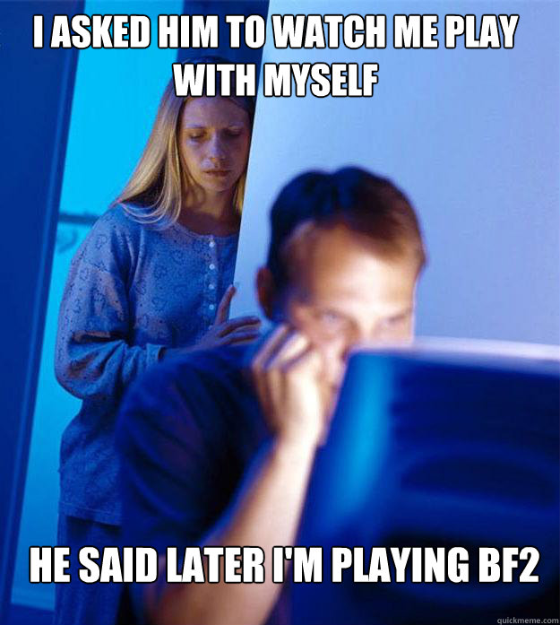 i asked him to watch me play with myself he said later I'm playing BF2 - i asked him to watch me play with myself he said later I'm playing BF2  Redditors Wife
