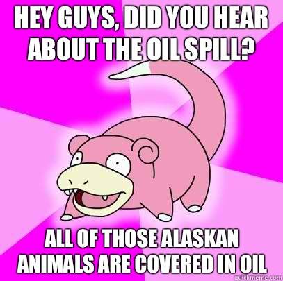 Hey guys, did you hear about the oil spill? All of those Alaskan animals are covered in oil  Slowpoke