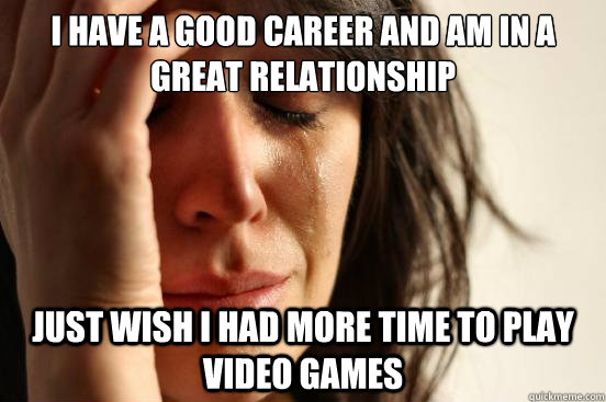 I have a good career and am in a great relationship Just wish I had more time to play video games  First World Problems