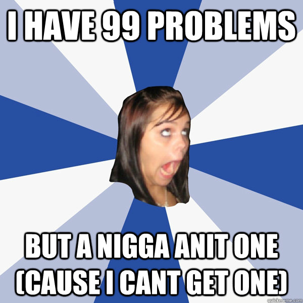 i have 99 problems but a nigga anit one (cause i cant get one)  Annoying Facebook Girl