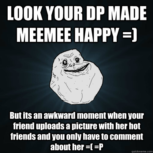 LOOK YOUR DP MADE MEEMEE HAPPY =) But its an awkward moment when your friend uploads a picture with her hot friends and you only have to comment about her =( =P  Forever Alone