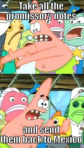 TAKE ALL THE PROMISSORY NOTES AND SEND THEM BACK TO MEXICO Push it somewhere else Patrick