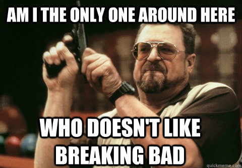Am I the only one around here who doesn't like breaking bad - Am I the only one around here who doesn't like breaking bad  Am I the only one