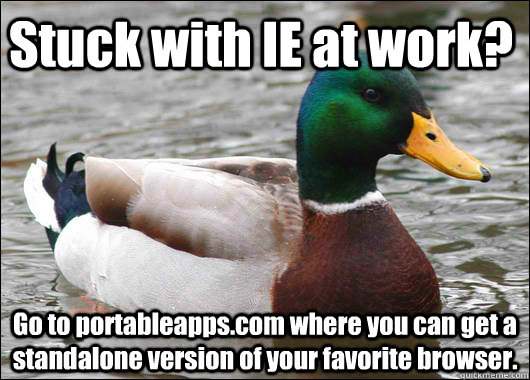 Stuck with IE at work? Go to portableapps.com where you can get a standalone version of your favorite browser.   Actual Advice Mallard
