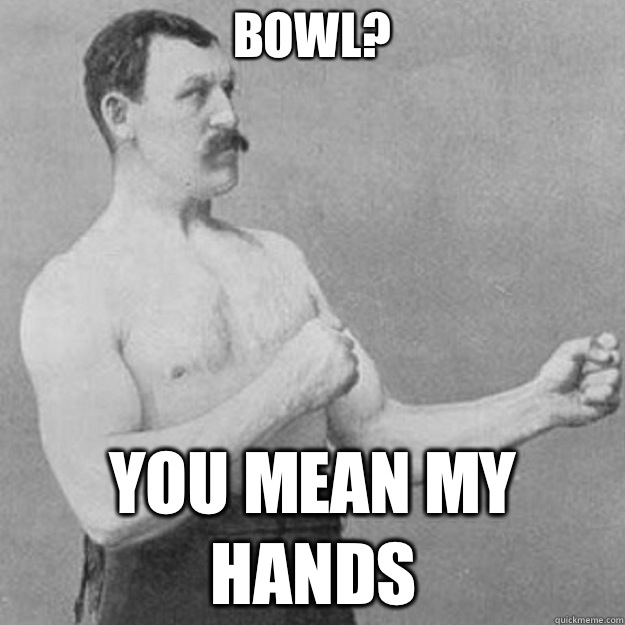 Bowl? you mean my hands  overly manly man