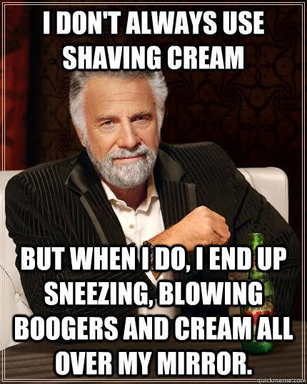 I don't always use shaving cream but when I do, I end up sneezing, blowing boogers and cream all over my mirror.  The Most Interesting Man In The World