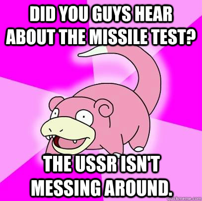 did you guys hear about the missile test? the ussr isn't messing around.  Slowpoke