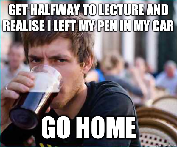 Get halfway to lecture and realise I left my pen in my car Go home  Lazy College Senior