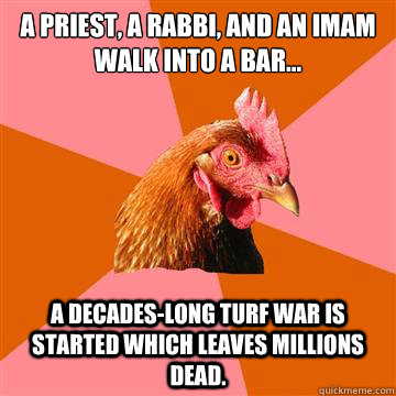 A Priest, a Rabbi, and an Imam walk into a bar... A decades-long turf war is started which leaves millions dead. - A Priest, a Rabbi, and an Imam walk into a bar... A decades-long turf war is started which leaves millions dead.  Anti-Joke Chicken