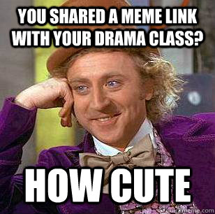 you shared a meme link with your drama class? how cute  Condescending Wonka