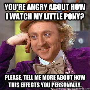 You're angry about how I watch My Little Pony? Please, tell me more about how this effects you personally.  Psychotic Willy Wonka
