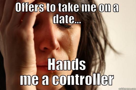 OFFERS TO TAKE ME ON A DATE... HANDS ME A CONTROLLER First World Problems