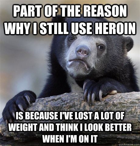 Part of the reason why I still use heroin Is because I've lost a lot of weight and think I look better when I'm on it  Confession Bear