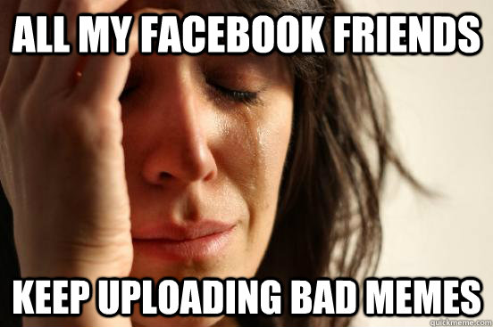 All my facebook friends keep uploading bad memes  First World Problems