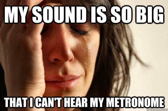 my sound is so big that i can't hear my metronome  First World Problems