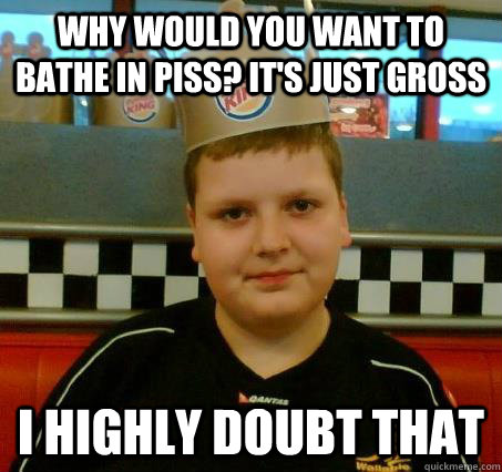 why would you want to bathe in piss? it's just gross i highly doubt that - why would you want to bathe in piss? it's just gross i highly doubt that  Sceptical BurgerKid