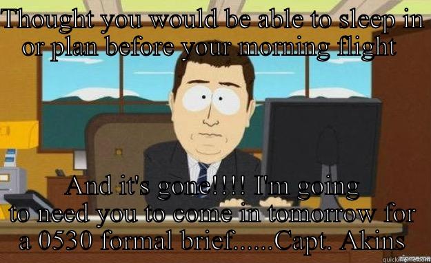 THOUGHT YOU WOULD BE ABLE TO SLEEP IN OR PLAN BEFORE YOUR MORNING FLIGHT  AND IT'S GONE!!!! I'M GOING TO NEED YOU TO COME IN TOMORROW FOR A 0530 FORMAL BRIEF......CAPT. AKINS aaaand its gone