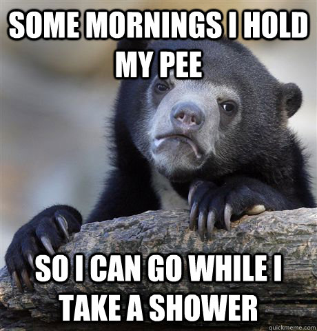 Some mornings i hold my pee so i can go while i take a shower  Confession Bear