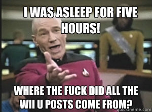 I was asleep for five hours! Where the fuck did all the wii u posts come from?  Annoyed Picard