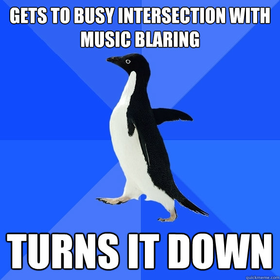Gets to busy intersection with music blaring turns it down  Socially Awkward Penguin