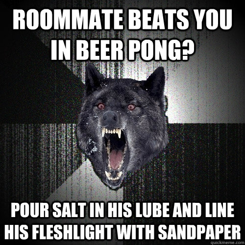 roommate beats you in beer pong? pour salt in his lube and Line his fleshlight with sandpaper  Insanity Wolf