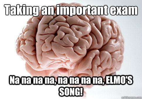 Taking an important exam
 Na na na na, na na na na, ELMO'S SONG!   Scumbag Brain