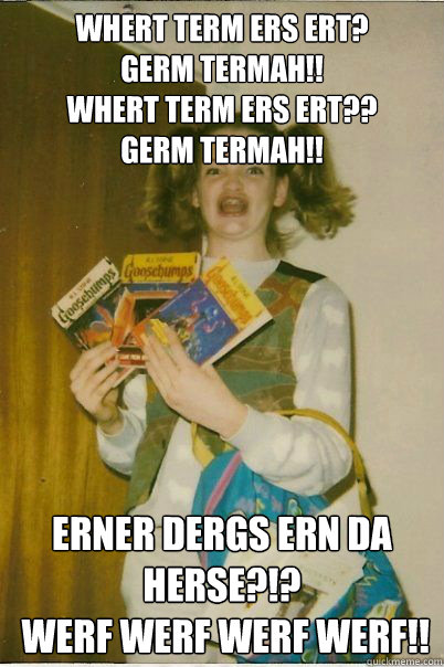 WHERT TERM ERS ERT?
GERM TERMAH!! 
WHERT TERM ERS ERT?? 
GERM TERMAH!! ERNER DERGS ERN DA HERSE?!?
 WERF WERF WERF WERF!!  BERKS