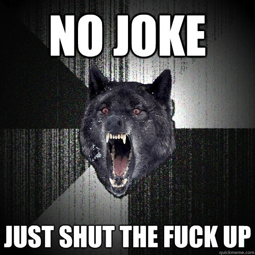 No joke Just shut the fuck up  Insanity Wolf