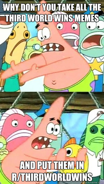 Why don't you take all the third world wins memes and put them in r/thirdworldwins  Push it somewhere else Patrick