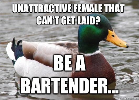 Unattractive female that can't get laid? Be a bartender...  Actual Advice Mallard