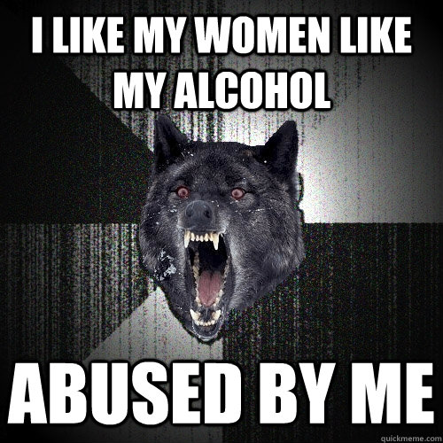 I LIKE my women like my alcohol abused by me  Insanity Wolf