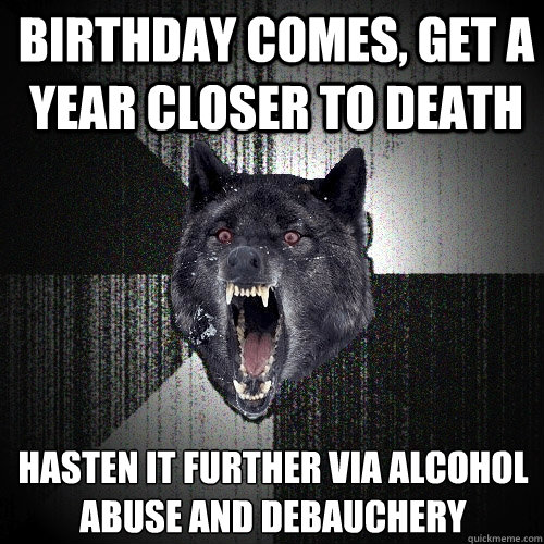 birthday comes, get a year closer to death hasten it further via alcohol abuse and debauchery  Insanity Wolf